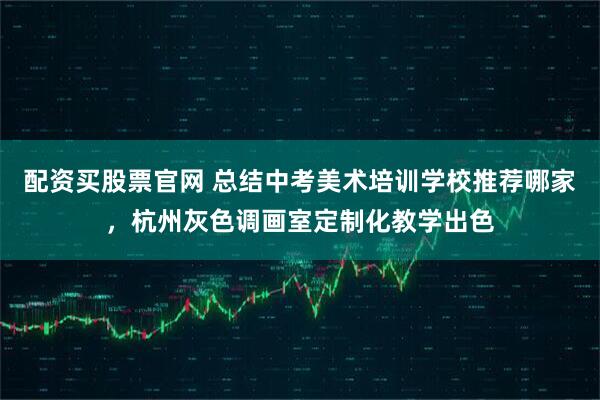 配资买股票官网 总结中考美术培训学校推荐哪家，杭州灰色调画室定制化教学出色